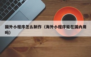 海北国外小程序怎么制作（海外小程序能在国内用吗）