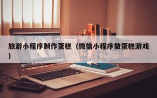海北旅游小程序制作蛋糕（微信小程序做蛋糕游戏）